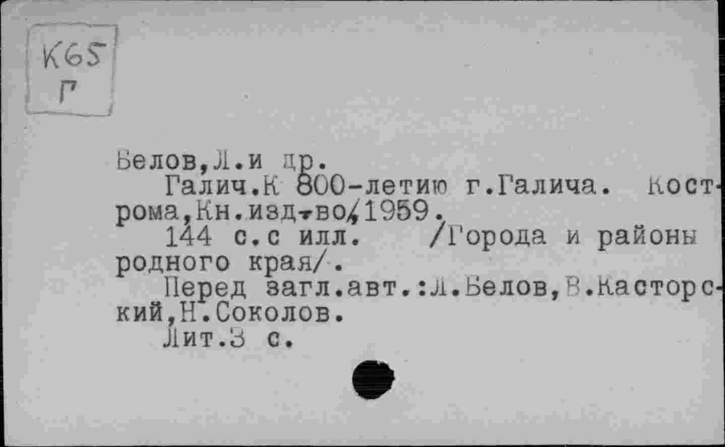 ﻿Белов,Л.и др.
Галич.К 800-летию г.Галича, кост рома, Кн. изд-гво^ 1969.
144 с.с илл. /Города и районы родного края/.
Перед загл.авт.:л.Белов,В.Касторе кий,Н.Соколов.
Лит.8 с.